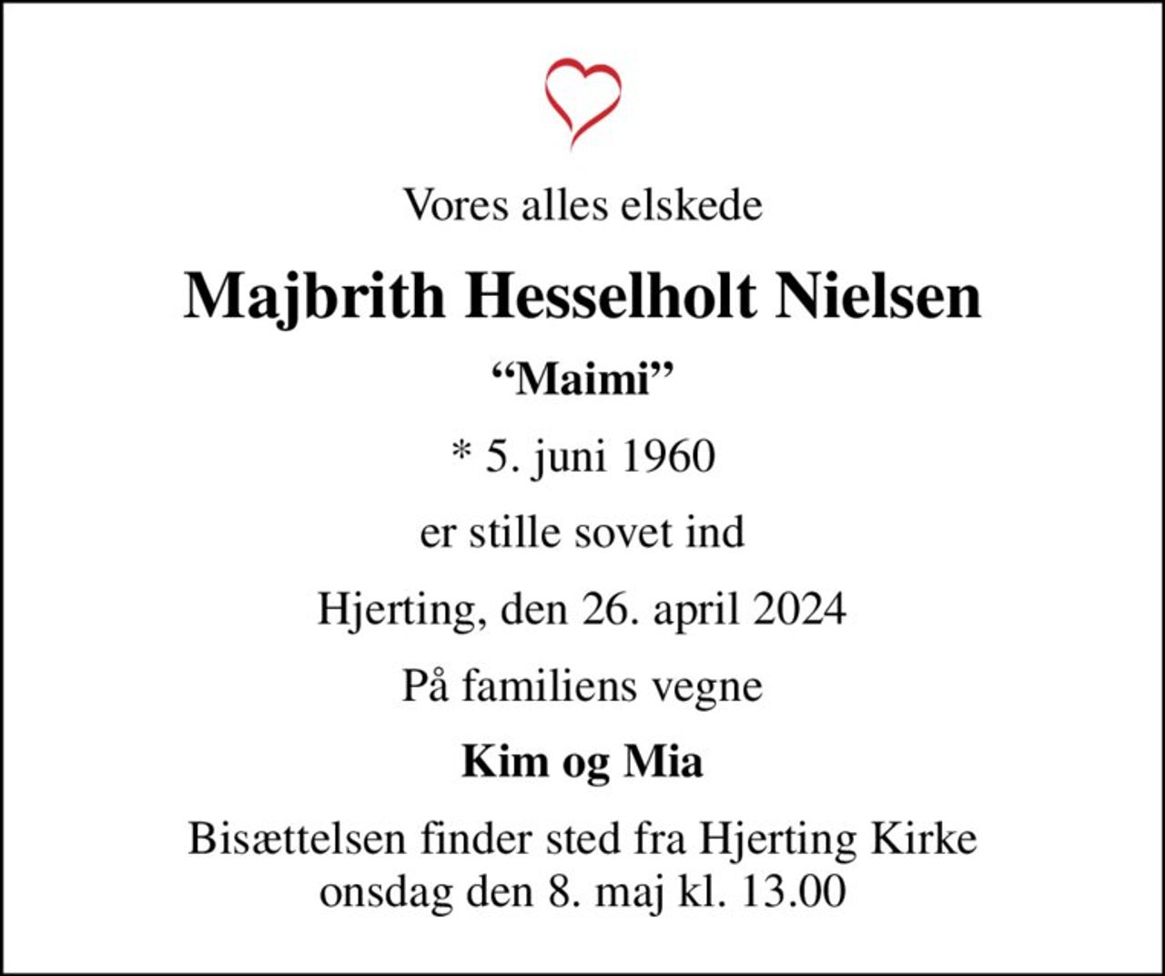 Vores alles elskede
Majbrith Hesselholt Nielsen
Maimi
* 5. juni 1960
er stille sovet ind
Hjerting, den 26. april 2024
På familiens vegne
Kim og Mia
Bisættelsen finder sted fra Hjerting Kirke  onsdag den 8. maj kl. 13.00