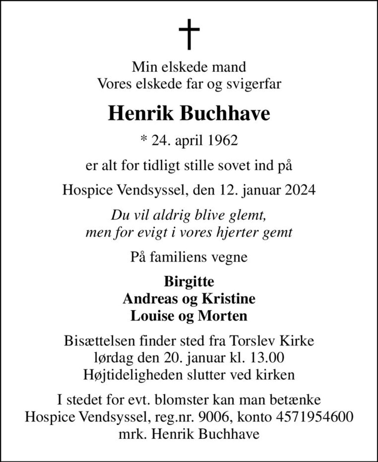 Min elskede mand Vores elskede far og svigerfar
Henrik Buchhave
* 24. april 1962
er alt for tidligt stille sovet ind på
Hospice Vendsyssel, den 12. januar 2024
Du vil aldrig blive glemt, men for evigt i vores hjerter gemt
På familiens vegne
Birgitte Andreas og Kristine Louise og Morten
Bisættelsen finder sted fra Torslev Kirke  lørdag den 20. januar kl. 13.00  Højtideligheden slutter ved kirken
I stedet for evt. blomster kan man betænke
					Hospice Vendsyssel reg.nr.9006,konto4571954600mrk. Henrik
					Buchhave