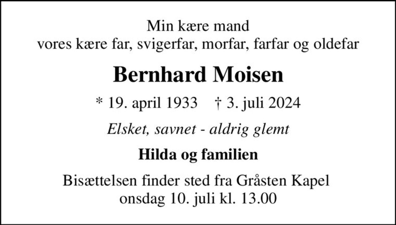 Min kære mand vores kære far, svigerfar, morfar, farfar og oldefar
Bernhard Moisen
* 19. april 1933    ✝ 3. juli 2024
Elsket, savnet - aldrig glemt
Hilda og familien
Bisættelsen finder sted fra Gråsten Kapel  onsdag 10. juli kl. 13.00