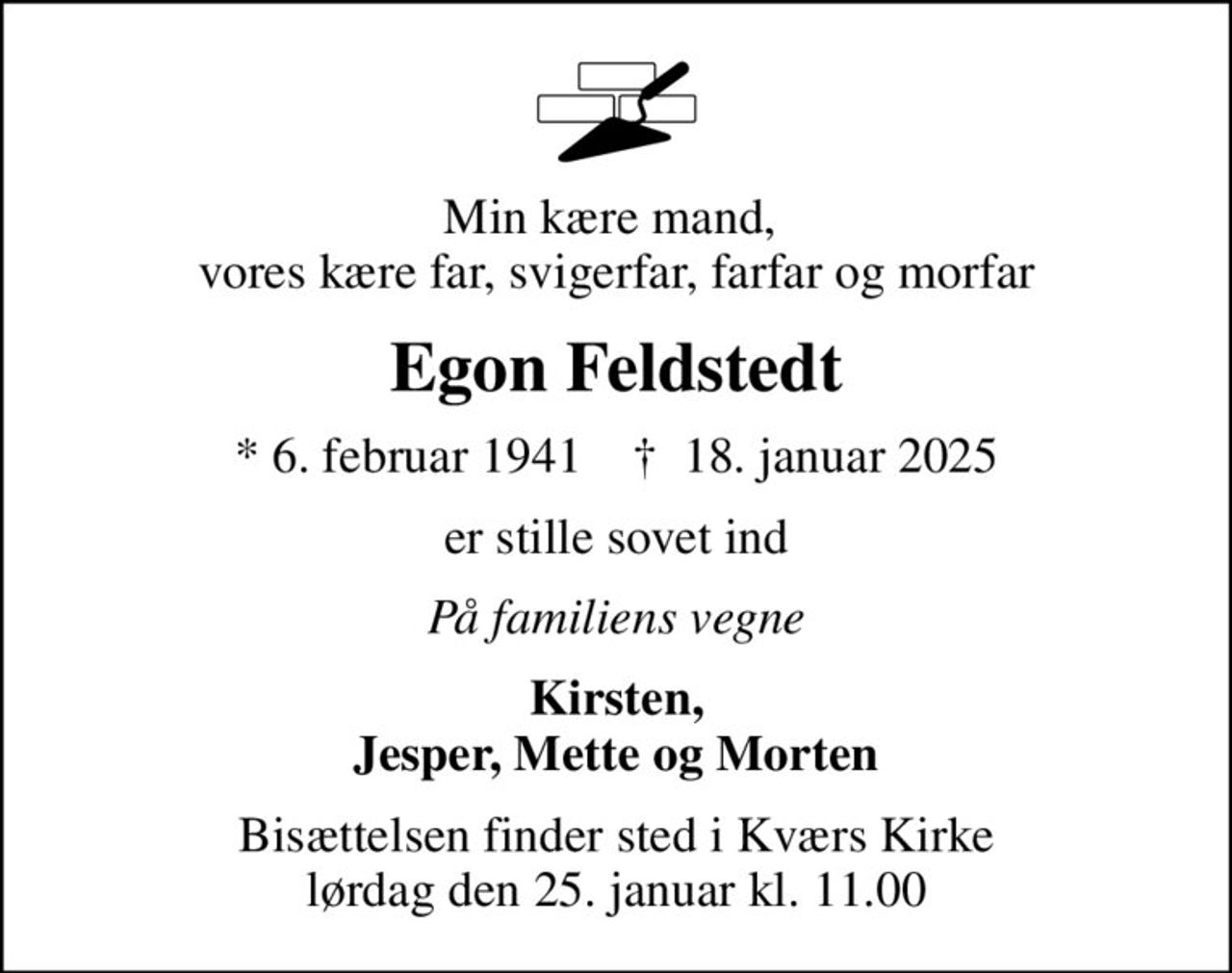 Min kære mand,  vores kære far, svigerfar, farfar og morfar
Egon Feldstedt
* 6. februar 1941    ✝ 18. januar 2025
er stille sovet ind
På familiens vegne
Kirsten, Jesper, Mette og Morten
Bisættelsen finder sted i Kværs Kirke  lørdag den 25. januar kl. 11.00