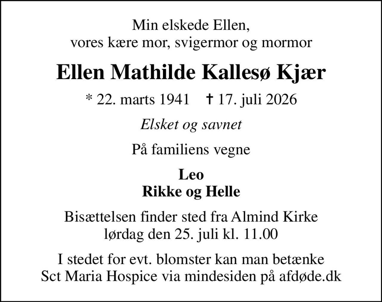 Min elskede Ellen, vores kære mor, svigermor og mormor
Ellen Mathilde Kallesø Kjær
* 22. marts 1941    ✝ 17. juli 2026
Elsket og savnet
På familiens vegne
Leo Rikke og Helle
Bisættelsen finder sted fra Almind Kirke  lørdag den 25. juli kl. 11.00 
I stedet for evt. blomster kan man betænke
					Sct Maria Hospice via mindesiden på afdøde.dk