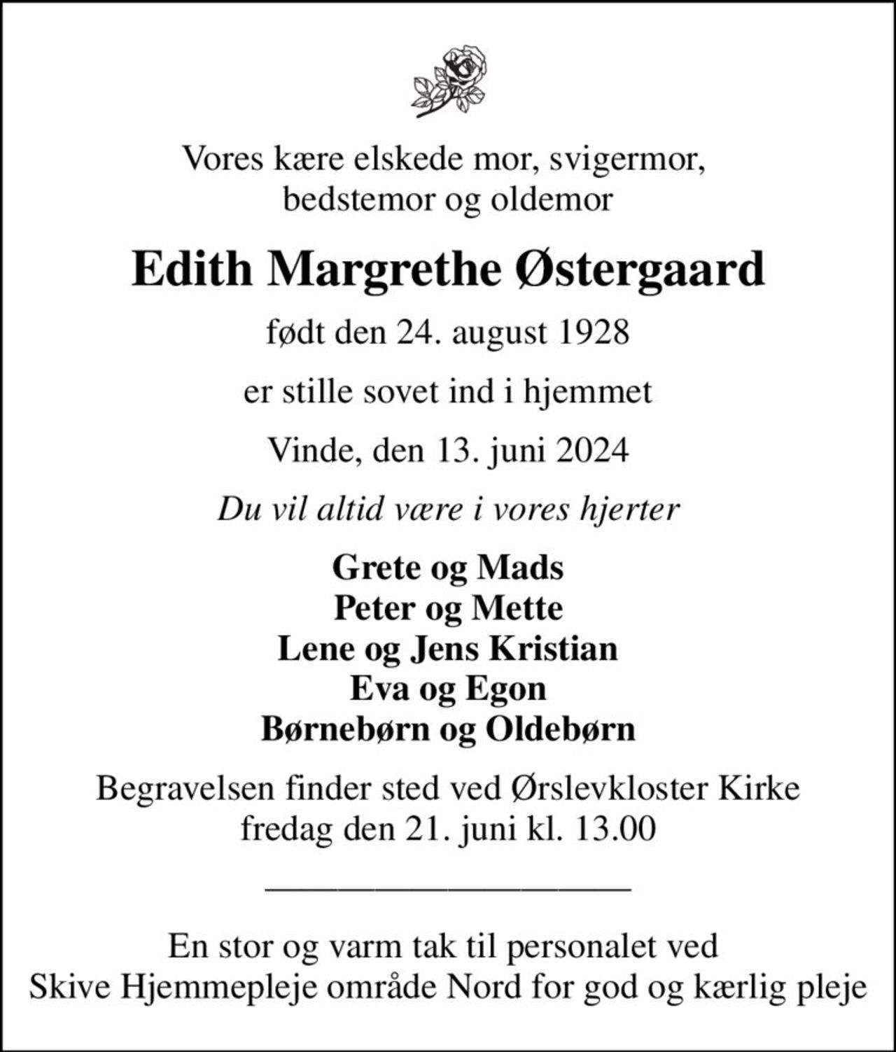 Vores kære elskede mor, svigermor,  bedstemor og oldemor
Edith Margrethe Østergaard
født den 24. august 1928
er stille sovet ind i hjemmet
Vinde, den 13. juni 2024
Du vil altid være i vores hjerter
Grete og Mads Peter og Mette Lene og Jens Kristian Eva og Egon Børnebørn og Oldebørn
Begravelsen finder sted ved Ørslevkloster Kirke  fredag den 21. juni kl. 13.00 
En stor og varm tak til personalet ved  Skive Hjemmepleje område Nord for god og kærlig pleje