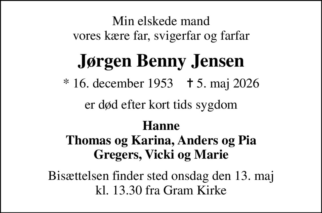 Min elskede mand vores kære far, svigerfar og farfar
Jørgen Benny Jensen
* 16. december 1953    ✝ 5. maj 2026
er død efter kort tids sygdom
Hanne Thomas og Karina, Anders og Pia Gregers, Vicki og Marie
Bisættelsen finder sted onsdag den 13. maj kl. 13.30 fra Gram Kirke