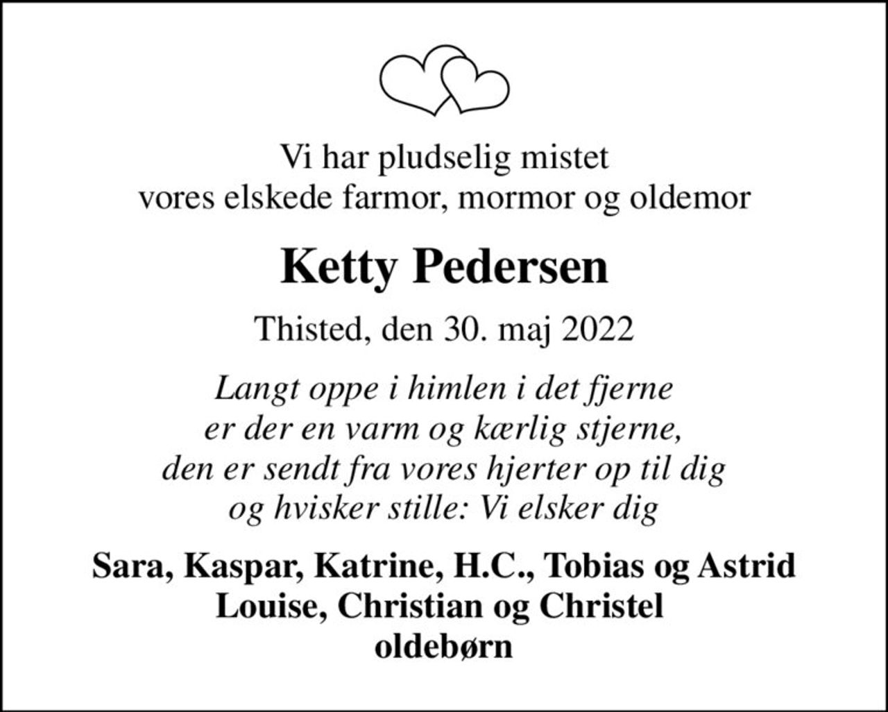 Vi har pludselig mistet vores elskede farmor, mormor og oldemor
Ketty Pedersen
Thisted, den 30. maj 2022
Langt oppe i himlen i det fjerne er der en varm og kærlig stjerne, den er sendt fra vores hjerter op til dig og hvisker stille: Vi elsker dig
Sara, Kaspar, Katrine, H.C., Tobias og Astrid Louise, Christian og Christel  oldebørn
