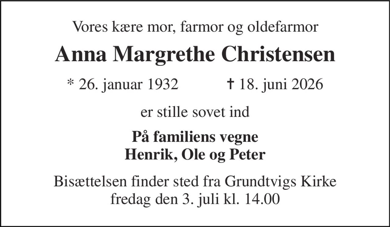 Vores kære mor, farmor og oldefarmor 
Anna Margrethe Christensen 
★​ 26. januar 1932​            ✝​ 18. juni 2026 
er stille sovet ind 
På familiens vegne Henrik, Ole og Peter 
Bisættelsen finder sted fra Grundtvigs Kirke fredag den 3. juli kl. 14.00