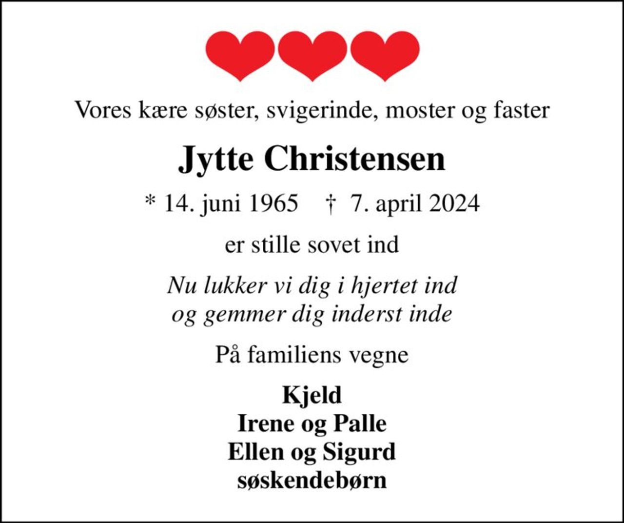 Vores kære søster, svigerinde, moster og faster
Jytte Christensen
* 14. juni 1965    ✝ 7. april 2024
er stille sovet ind
Nu lukker vi dig i hjertet ind og gemmer dig inderst inde
På familiens vegne
Kjeld Irene og Palle Ellen og Sigurd søskendebørn