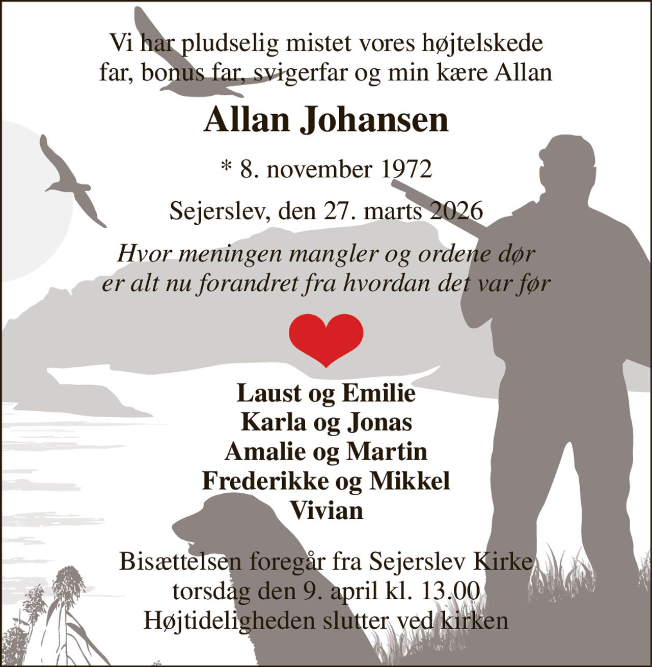 Vi har pludselig mistet vores højtelskede far, bonus far, svigerfar og min kære Allan 
Allan Johansen 
*​ 8. november 1972 
Sejerslev, den 27. marts 2026 
Hvor meningen mangler og ordene dør er alt nu forandret fra hvordan det var før 
Laust og Emilie Karla og Jonas Amalie og Martin Frederikke og Mikkel Vivian 
Bisættelsen​ foregår fra Sejerslev Kirke​ torsdag den 9. april​ kl. 13.00 Højtideligheden slutter ved kirken