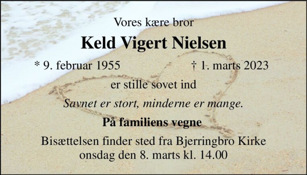 Vores kære bror 
Keld Vigert Nielsen 
*​ 9. februar 1955 
†​ 1. marts 2023​ 
er stille sovet ind 
Savnet er stort, minderne er mange. 
På familiens vegne  
Bisættelsen finder sted fra Bjerringbro Kirke onsdag den 8. marts kl. 14.00
