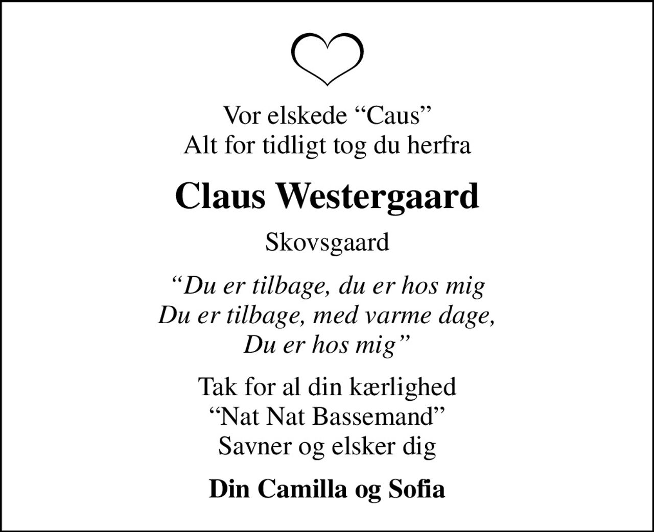 Vor elskede Caus Alt for tidligt tog du herfra
Claus Westergaard
Skovsgaard
Du er tilbage, du er hos mig Du er tilbage, med varme dage, Du er hos mig
Tak for al din kærlighed Nat Nat Bassemand Savner og elsker dig
Din Camilla og Sofia