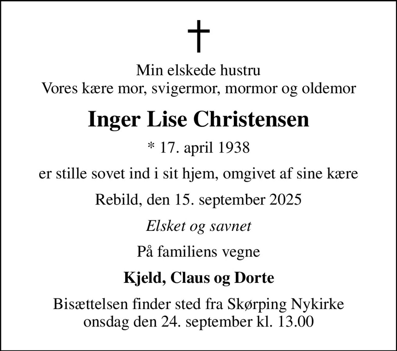 Min elskede hustru Vores kære mor, svigermor, mormor og oldemor
Inger Lise Christensen
* 17. april 1938
er stille sovet ind i sit hjem, omgivet af sine kære
Rebild, den 15. september 2025
Elsket og savnet
På familiens vegne
Kjeld, Claus og Dorte
Bisættelsen finder sted fra Skørping Nykirke  onsdag den 24. september kl. 13.00