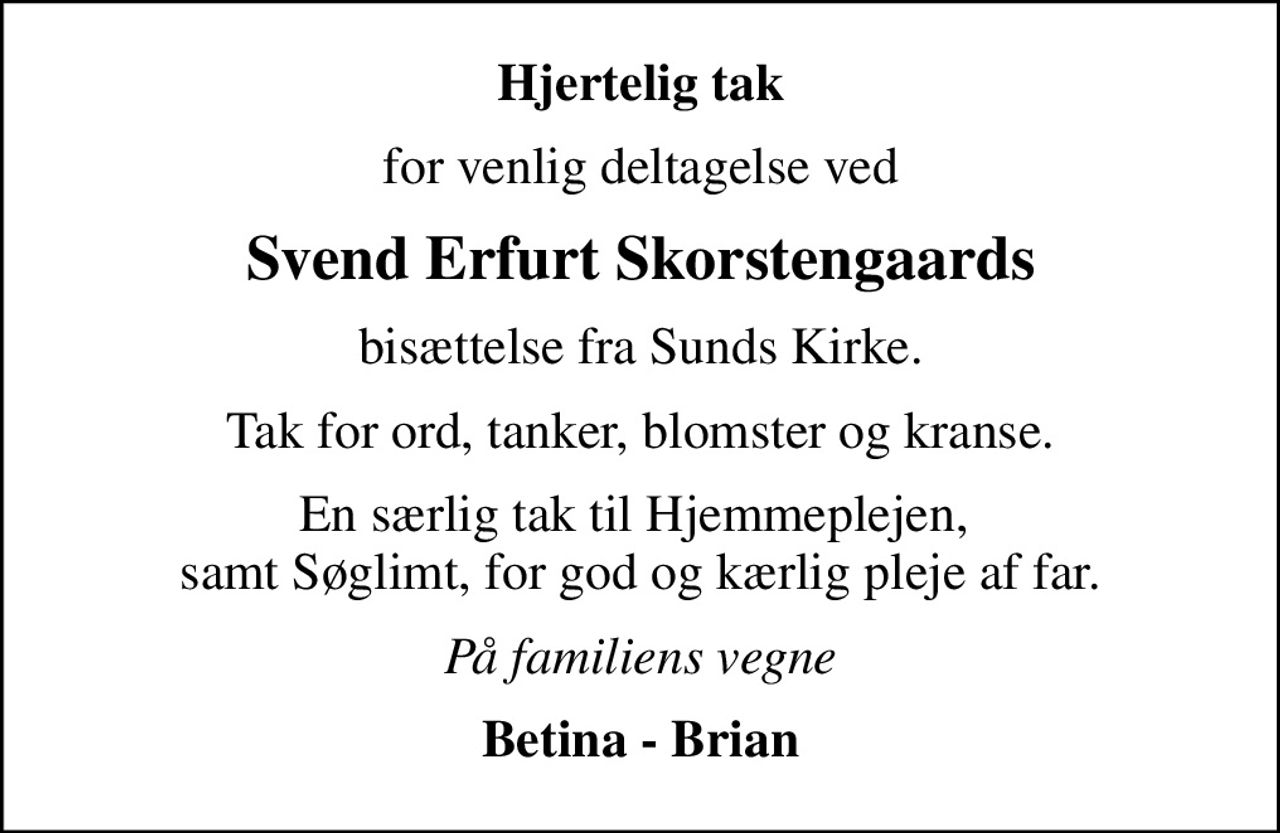 Hjertelig tak
for venlig deltagelse ved
Svend Erfurt Skorstengaards
bisættelse fra Sunds Kirke.
Tak for ord, tanker, blomster og kranse.
En særlig tak til Hjemmeplejen,  samt Søglimt, for god og kærlig pleje af far.
På familiens vegne
Betina - Brian