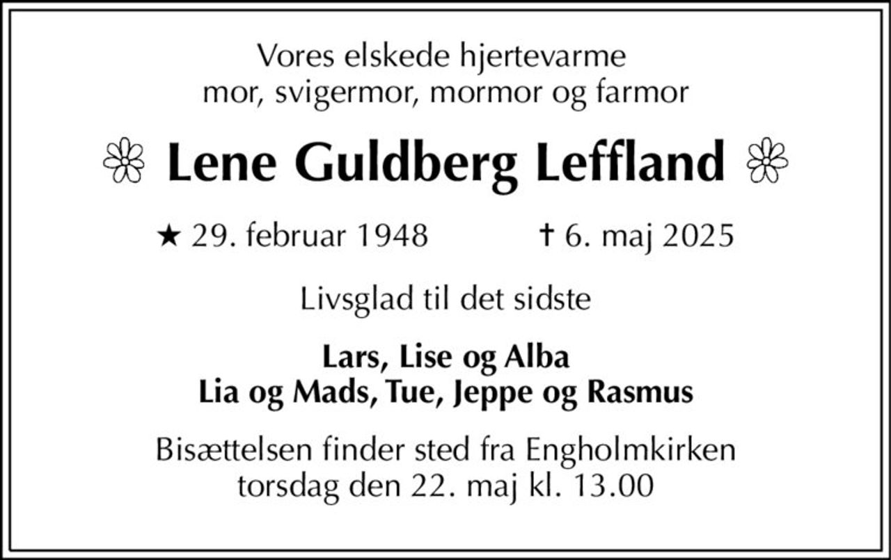 Vores elskede hjertevarme  mor, svigermor, mormor og farmor 
Lene Guldberg Leffland 
★​ 29. februar 1948​            ✝​ 6. maj 2025 
Livsglad til det sidste 
Lars, Lise og Alba Lia og Mads, Tue, Jeppe og Rasmus 
Bisættelsen​ finder sted fra Engholmkirken​ torsdag den 22. maj​ kl. 13.00