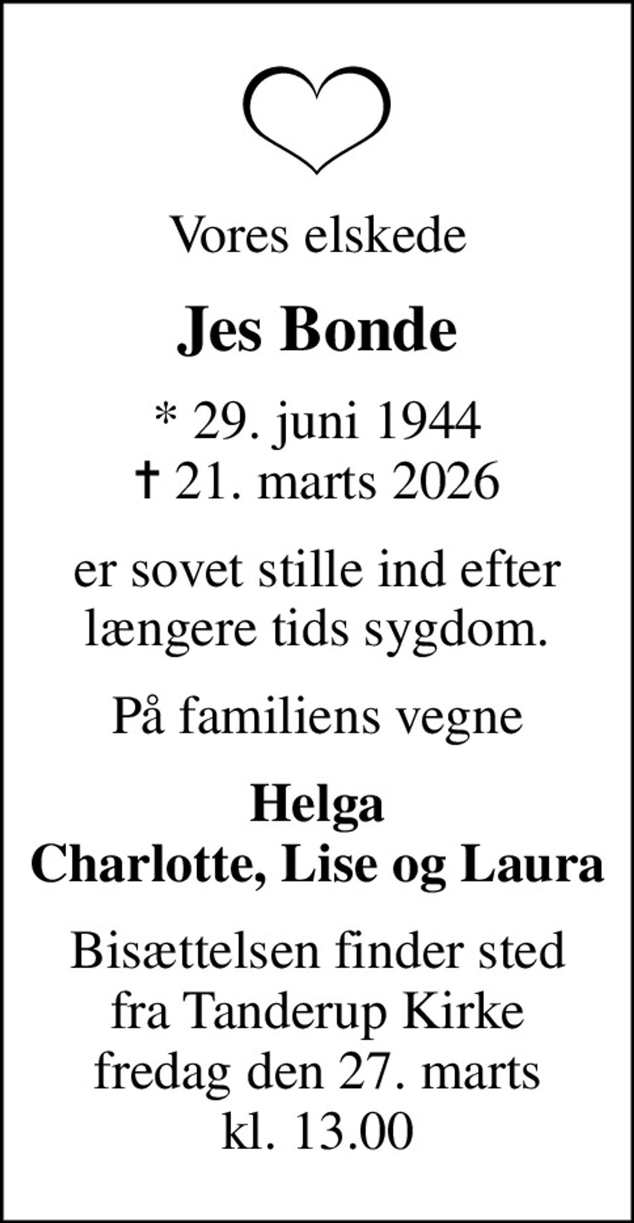 Vores elskede
Jes Bonde
* 29. juni 1944
						✝ 21. marts 2026
er sovet stille ind efter længere tids sygdom.
På familiens vegne
Helga Charlotte, Lise og Laura
Bisættelsen finder sted fra Tanderup Kirke fredag den 27. marts kl. 13.00