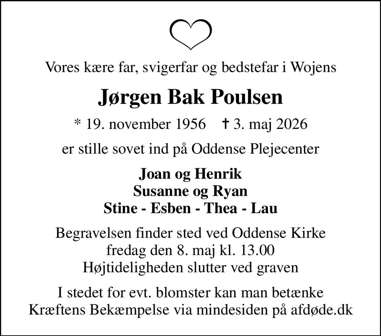 Vores kære far, svigerfar og bedstefar i Wojens
Jørgen Bak Poulsen
* 19. november 1956    ✝ 3. maj 2026
er stille sovet ind på Oddense Plejecenter
Joan og Henrik Susanne og Ryan Stine - Esben - Thea - Lau
Begravelsen finder sted ved Oddense Kirke  fredag den 8. maj kl. 13.00  Højtideligheden slutter ved graven
I stedet for evt. blomster kan man betænke
					Kræftens Bekæmpelse via mindesiden på afdøde.dk