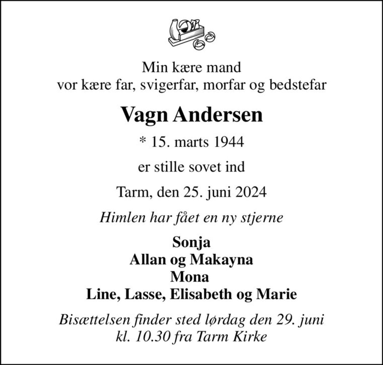 Min kære mand vor kære far, svigerfar, morfar og bedstefar
Vagn Andersen
* 15. marts 1944
er stille sovet ind
Tarm, den 25. juni 2024
Himlen har fået en ny stjerne
Sonja Allan og Makayna Mona  Line, Lasse, Elisabeth og Marie
Bisættelsen finder sted lørdag den 29. juni kl. 10.30 fra Tarm Kirke