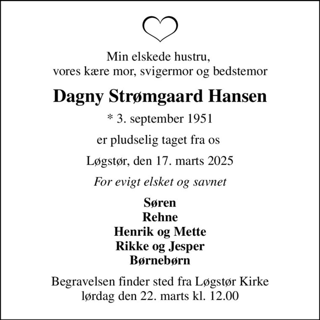 Min elskede hustru,  vores kære mor, svigermor og bedstemor
Dagny Strømgaard Hansen
* 3. september 1951
er pludselig taget fra os 
Løgstør, den 17. marts 2025
For evigt elsket og savnet
Søren  Rehne  Henrik og Mette Rikke og Jesper Børnebørn
Begravelsen finder sted fra Løgstør Kirke  lørdag den 22. marts kl. 12.00