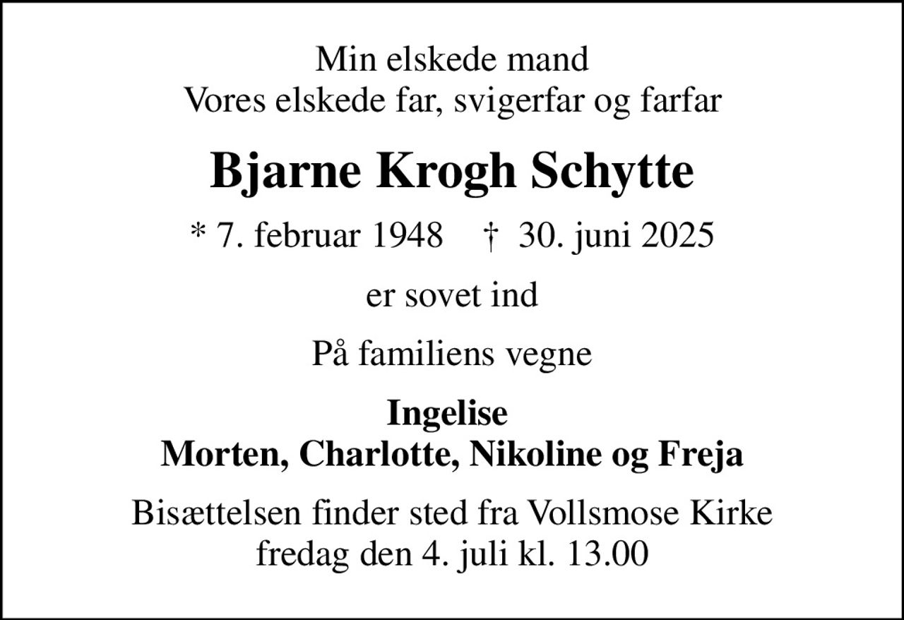 Min elskede mand Vores elskede far, svigerfar og farfar
Bjarne Krogh Schytte
* 7. februar 1948    ✝ 30. juni 2025
er sovet ind
På familiens vegne
Ingelise  Morten, Charlotte, Nikoline og Freja
Bisættelsen finder sted fra Vollsmose Kirke  fredag den 4. juli kl. 13.00