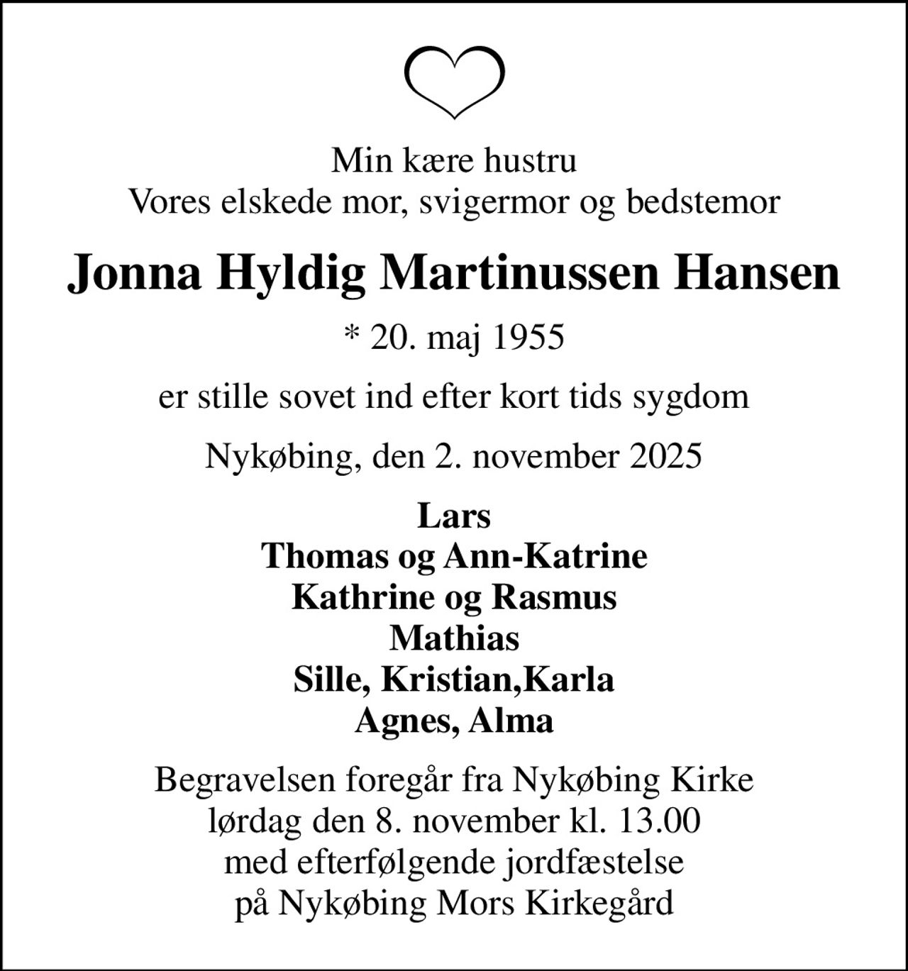 Min kære hustru Vores elskede mor, svigermor og bedstemor
Jonna Hyldig Martinussen Hansen
* 20. maj 1955
er stille sovet ind efter kort tids sygdom
Nykøbing, den 2. november 2025
Lars Thomas og Ann-Katrine Kathrine og Rasmus Mathias Sille, Kristian,Karla Agnes, Alma
Begravelsen foregår fra Nykøbing Kirke  lørdag den 8. november kl. 13.00  med efterfølgende jordfæstelse på Nykøbing Mors Kirkegård