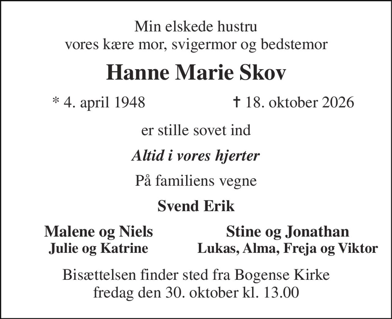 Min elskede hustru vores kære mor, svigermor og bedstemor 
Hanne Marie Skov 
*​ 4. april 1948 
✝​ 18. oktober 2026​ 
er stille sovet ind 
Altid i vores hjerter 
På familiens vegne 
Svend Erik 
Malene og Niels Julie og Katrine 
Stine og Jonathan Lukas, Alma, Freja og Viktor 
Bisættelsen​ finder sted fra Bogense Kirke fredag den 30. oktober​ kl. 13.00