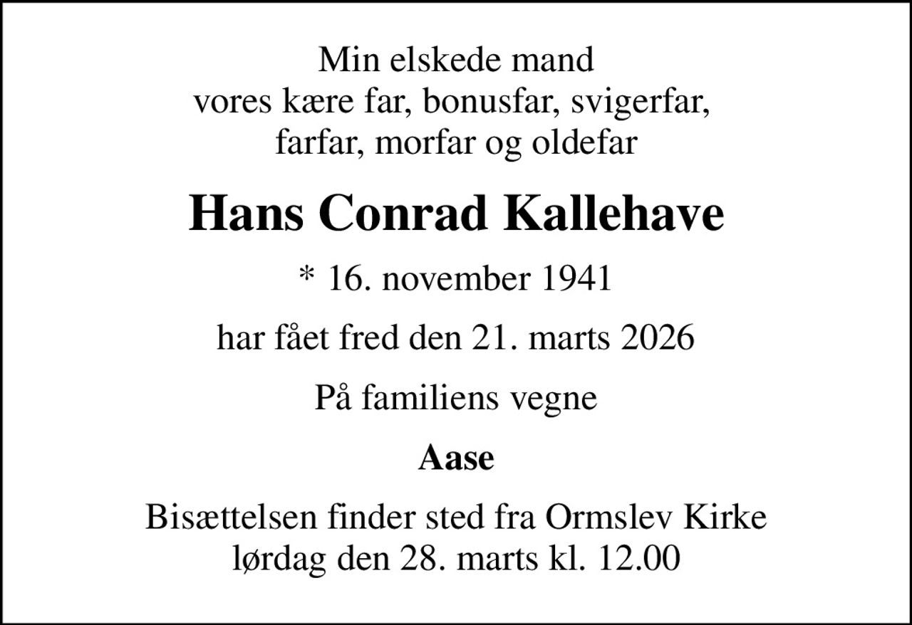 Min elskede mand vores kære far, bonusfar, svigerfar,  farfar, morfar og oldefar
Hans Conrad Kallehave
* 16. november 1941
har fået fred den 21. marts 2026
På familiens vegne
Aase
Bisættelsen finder sted fra Ormslev Kirke  lørdag den 28. marts kl. 12.00