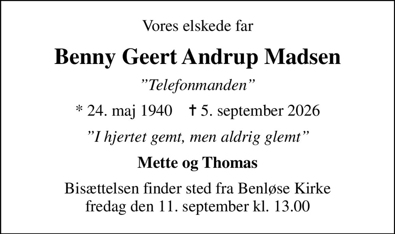 Vores elskede far
Benny Geert Andrup Madsen
Telefonmanden
* 24. maj 1940    ✝ 5. september 2026
I hjertet gemt, men aldrig glemt
Mette og Thomas
Bisættelsen finder sted fra Benløse Kirke  fredag den 11. september kl. 13.00