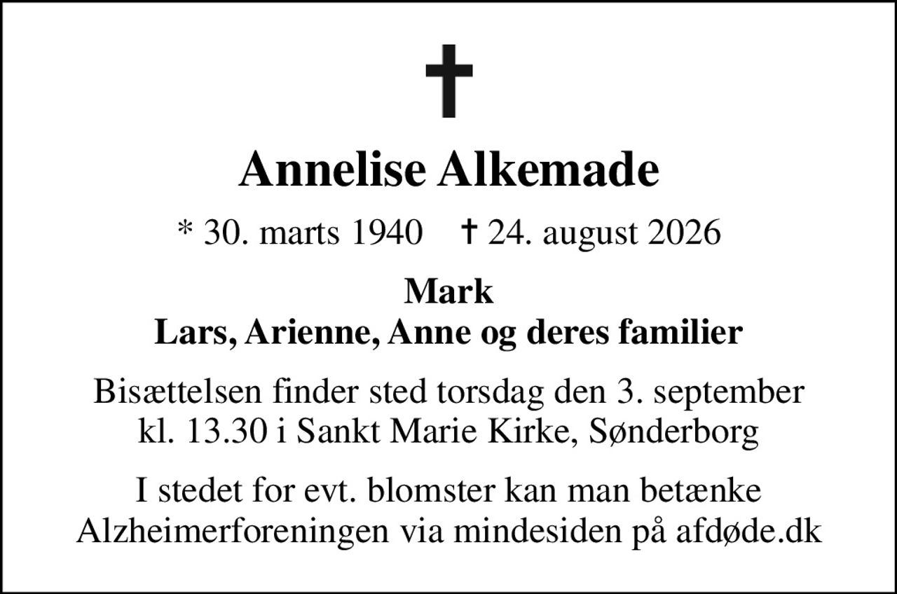 Annelise Alkemade
* 30. marts 1940    ✝ 24. august 2026
Mark Lars, Arienne, Anne og deres familier
Bisættelsen finder sted torsdag den 3. september kl. 13.30 i Sankt Marie Kirke, Sønderborg
I stedet for evt. blomster kan man betænke
					Alzheimerforeningen via mindesiden på afdøde.dk