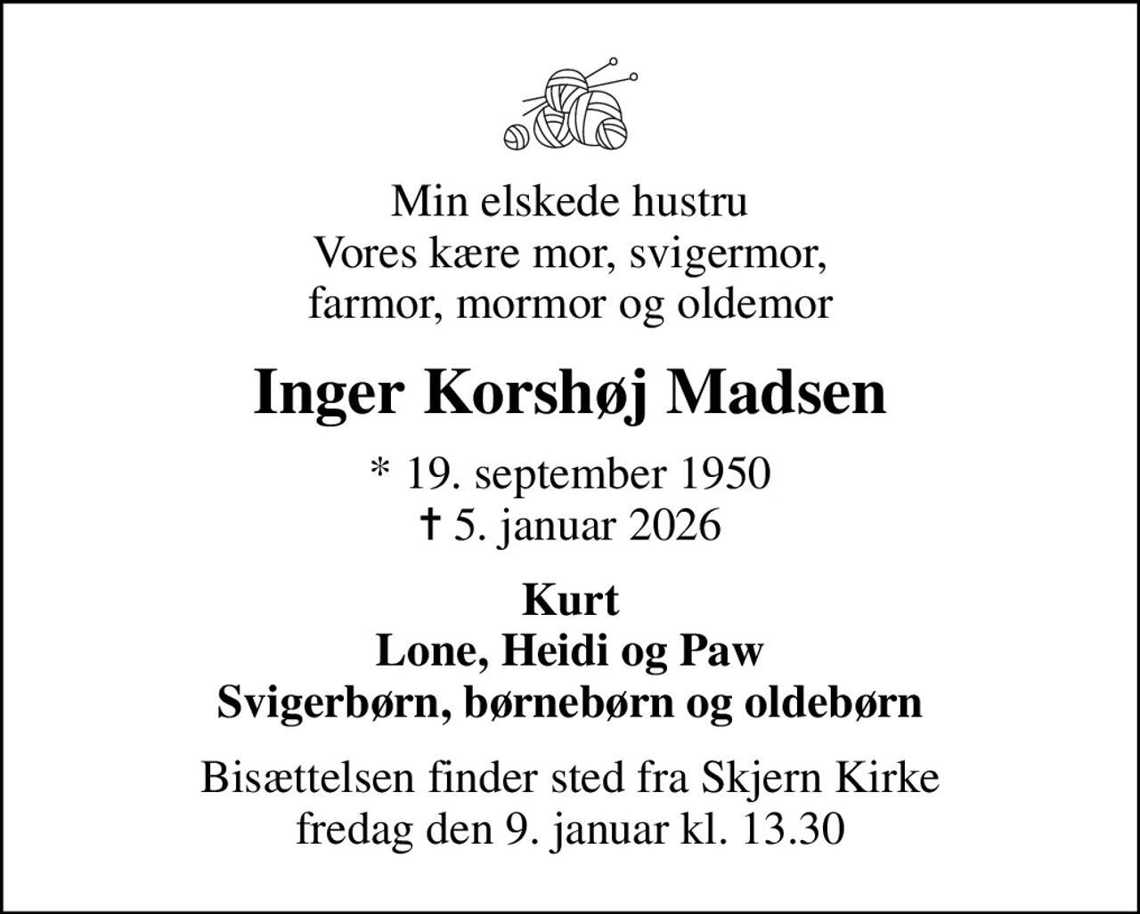 Min elskede hustru Vores kære mor, svigermor, farmor, mormor og oldemor
Inger Korshøj Madsen
* 19. september 1950
						✝ 5. januar 2026
Kurt Lone, Heidi og Paw Svigerbørn, børnebørn og oldebørn
Bisættelsen finder sted fra Skjern Kirke  fredag den 9. januar kl. 13.30