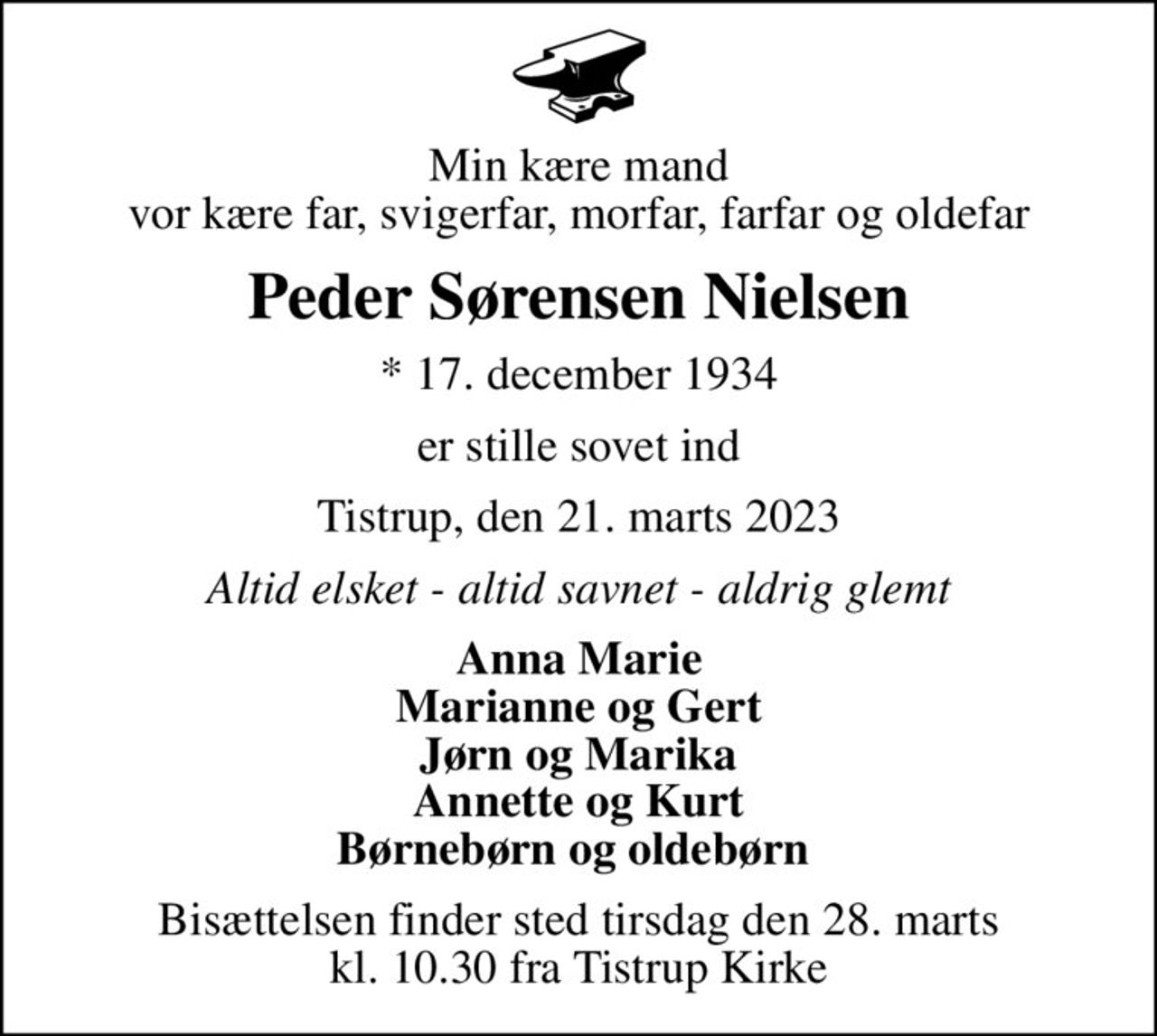 Min kære mand vor kære far, svigerfar, morfar, farfar og oldefar
Peder Sørensen Nielsen
* 17. december 1934
er stille sovet ind
Tistrup, den 21. marts 2023
Altid elsket - altid savnet - aldrig glemt
Anna Marie Marianne og Gert Jørn og Marika Annette og Kurt Børnebørn og oldebørn 
Bisættelsen finder sted tirsdag den 28. marts kl. 10.30 fra Tistrup Kirke