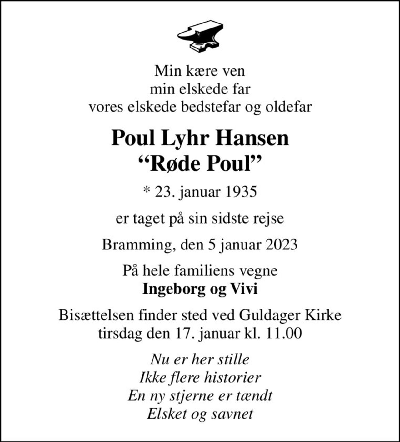 Min kære ven min elskede far vores elskede bedstefar og oldefar
Poul Lyhr Hansen Røde Poul
* 23. januar 1935
er taget på sin sidste rejse
Bramming, den 5 januar 2023
På hele familiens vegne <b>Ingeborg og Vivi
Bisættelsen finder sted ved Guldager Kirke  tirsdag den 17. januar kl. 11.00 
Nu er her stille Ikke flere historier En ny stjerne er tændt Elsket og savnet