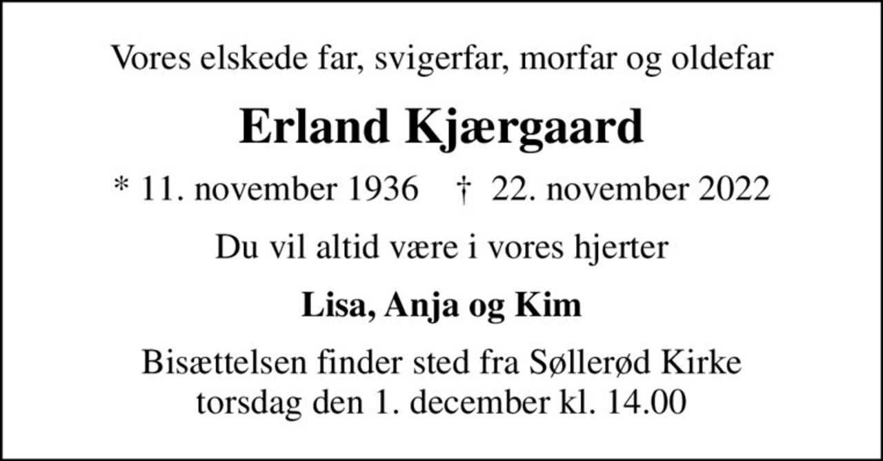 Vores elskede far, svigerfar, morfar og oldefar
Erland Kjærgaard
* 11. november 1936    ✝ 22. november 2022
Du vil altid være i vores hjerter
Lisa, Anja og Kim
Bisættelsen finder sted fra Søllerød Kirke  torsdag den 1. december kl. 14.00