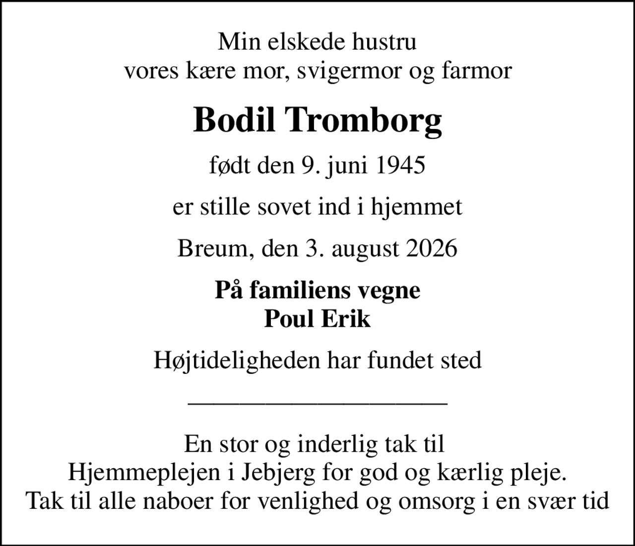 Min elskede hustru vores kære mor, svigermor og farmor
Bodil Tromborg
født den 9. juni 1945
er stille sovet ind i hjemmet
Breum, den 3. august 2026
På familiens vegne Poul Erik
Højtideligheden har fundet sted
En stor og inderlig tak til  Hjemmeplejen i Jebjerg for god og kærlig pleje. Tak til alle naboer for venlighed og omsorg i en svær tid