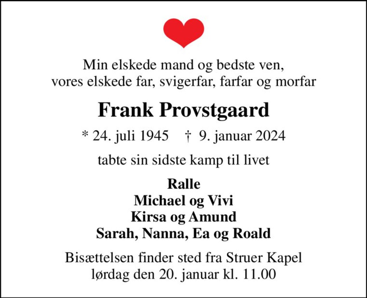 Min elskede mand og bedste ven, vores elskede far, svigerfar, farfar og morfar
Frank Provstgaard
* 24. juli 1945    ✝ 9. januar 2024
tabte sin sidste kamp til livet
Ralle Michael og Vivi Kirsa og Amund Sarah, Nanna, Ea og Roald
Bisættelsen finder sted fra Struer Kapel  lørdag den 20. januar kl. 11.00
