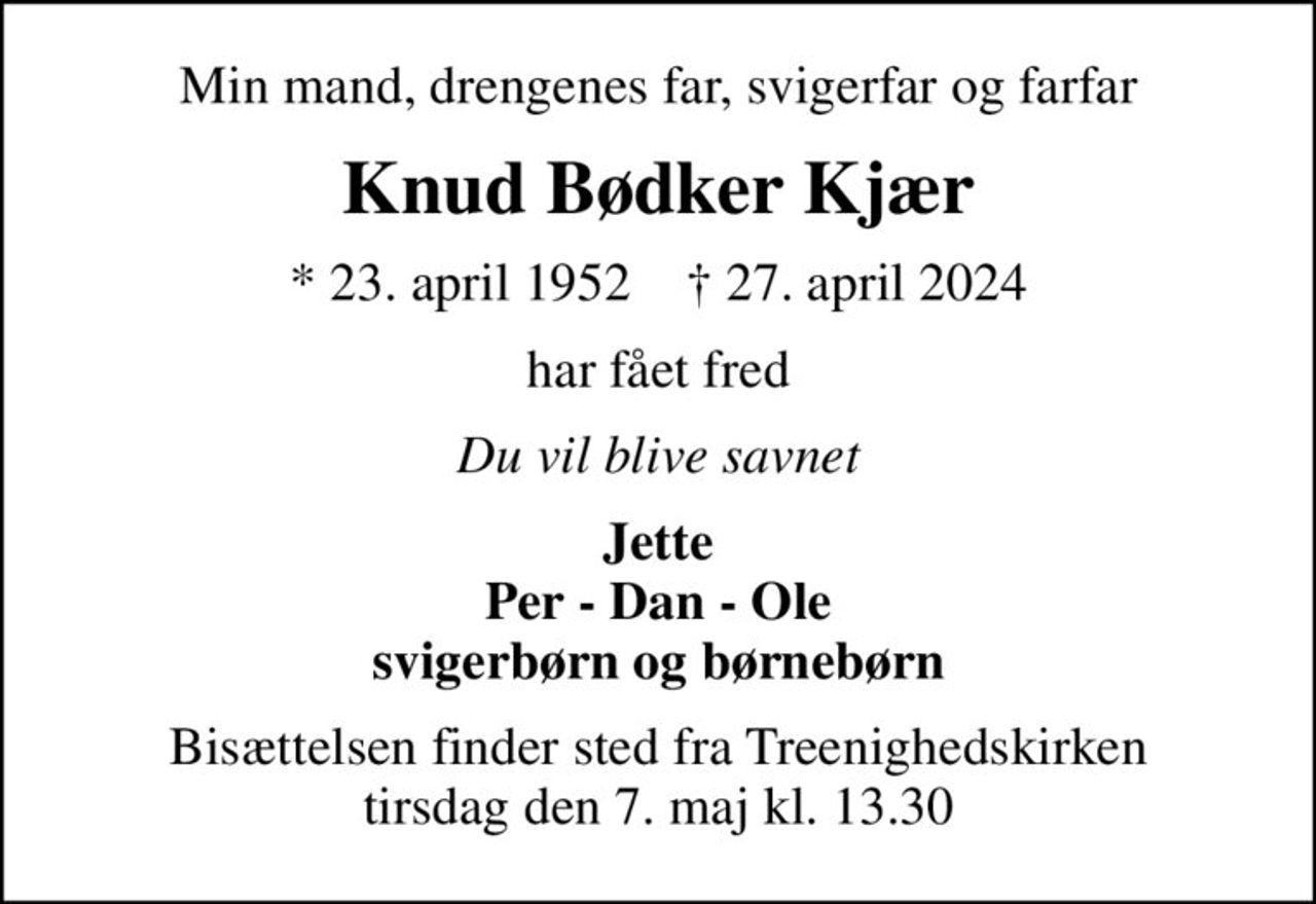 Min mand, drengenes far, svigerfar og farfar
Knud Bødker Kjær
* 23. april 1952    ✝ 27. april 2024
har fået fred
Du vil blive savnet
Jette Per - Dan - Ole svigerbørn og børnebørn
Bisættelsen finder sted fra Treenighedskirken  tirsdag den 7. maj kl. 13.30