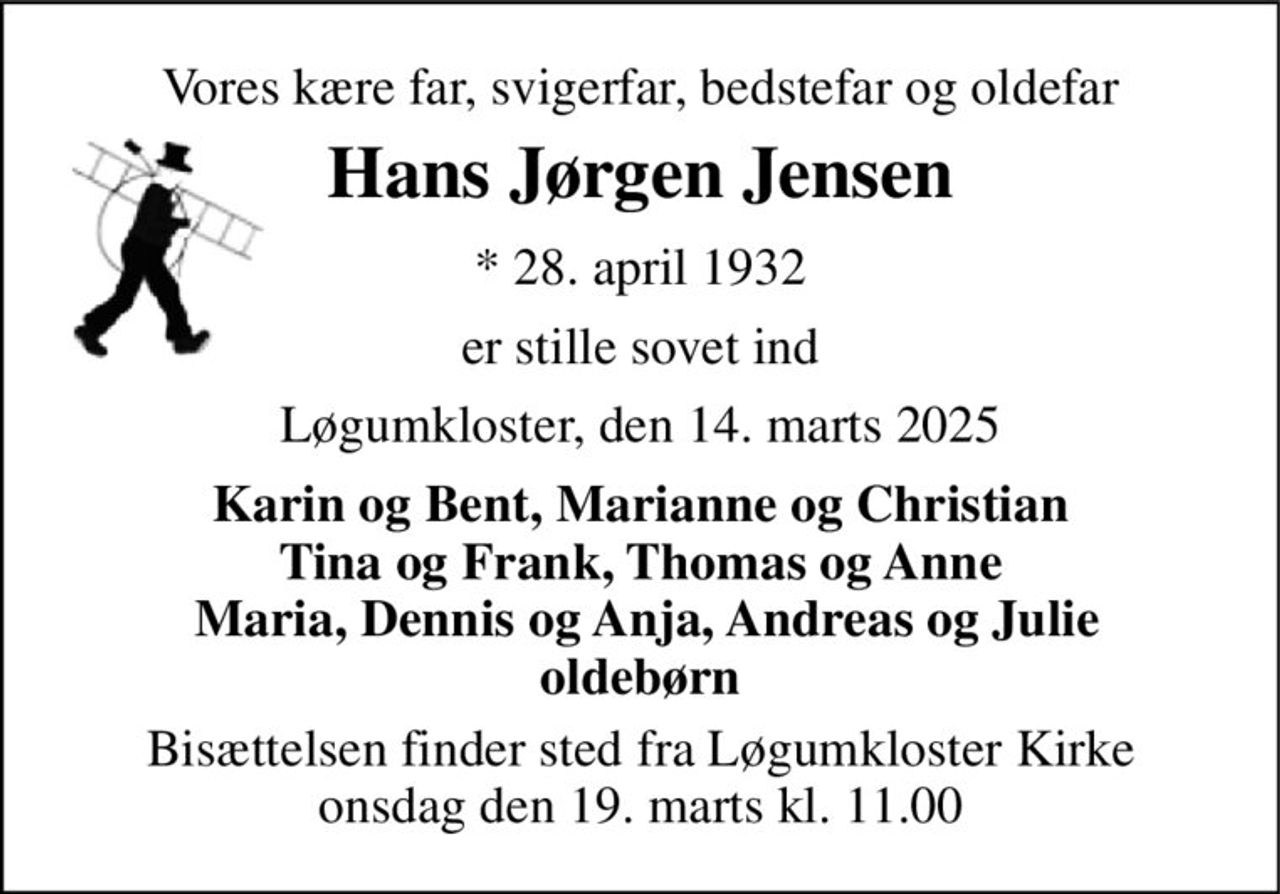 Vores kære far, svigerfar, bedstefar og oldefar 
Hans Jørgen Jensen 
* 28. april 1932 
er stille sovet ind 
Løgumkloster, den 14. marts 2025 
Karin og Bent, Marianne og Christian Tina og Frank, Thomas og Anne  Maria, Dennis og Anja, Andreas og Julie oldebørn 
Bisættelsen finder sted fra Løgumkloster Kirke onsdag den 19. marts kl. 11.00