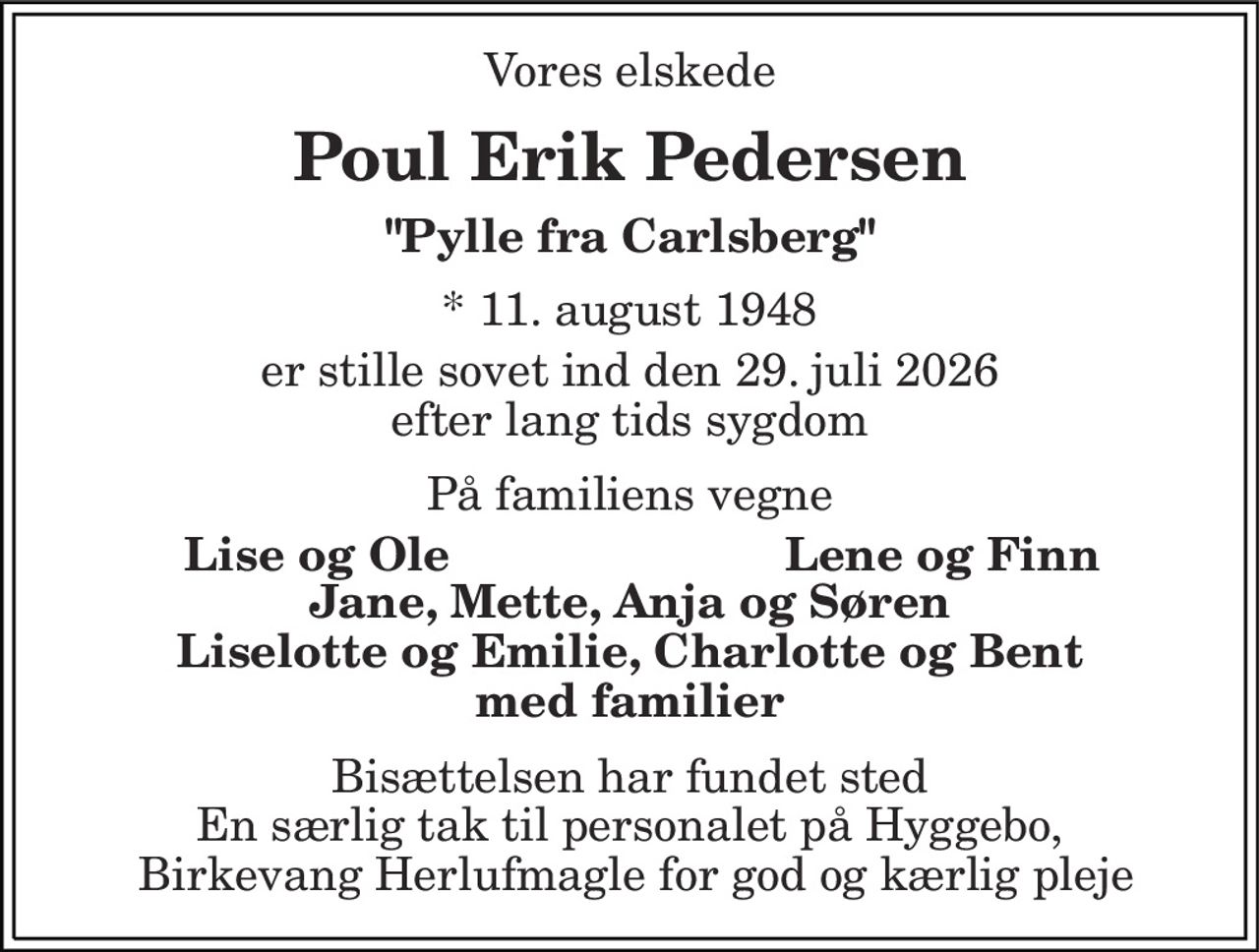 Vores elskede 
Poul Erik Pedersen 
"Pylle fra Carlsberg" 
*​ 11. august 1948 
er stille sovet ind den 29. juli 2026 efter lang tids sygdom 
På familiens vegne 
Lise og Ole 
Lene og Finn 
Jane, Mette, Anja og Søren Liselotte og Emilie, Charlotte og Bent med familier 
Bisættelsen har fundet sted En særlig tak til personalet på Hyggebo,  Birkevang Herlufmagle for god og kærlig pleje