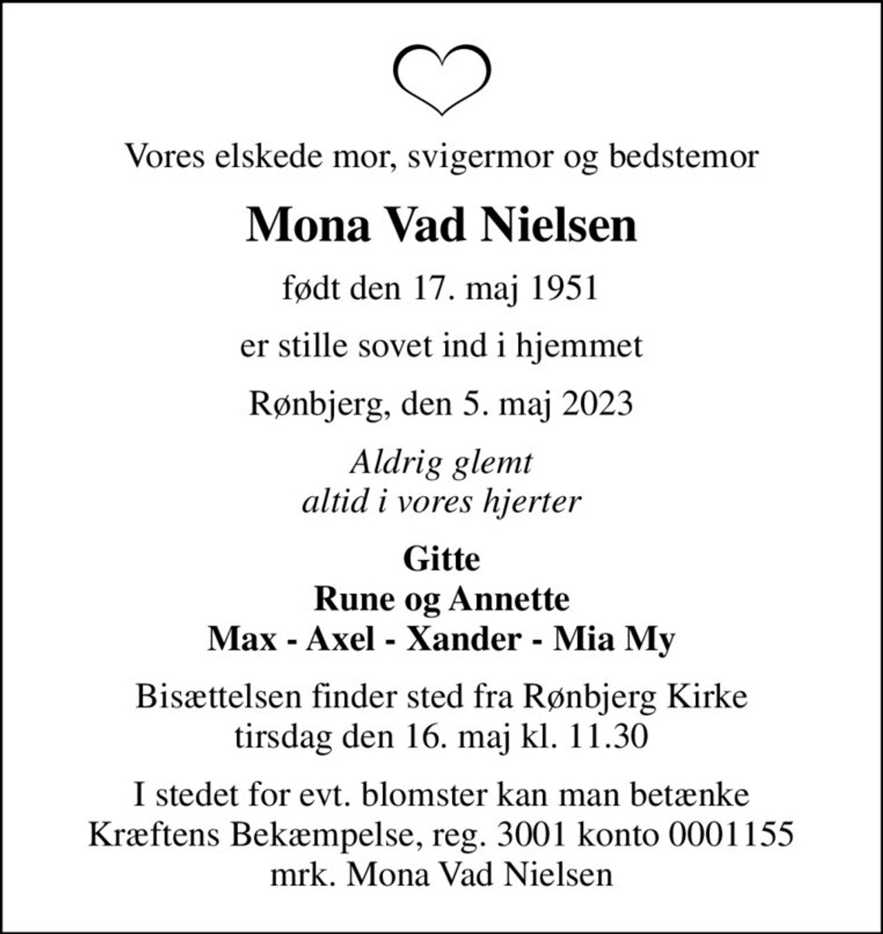 Vores elskede mor, svigermor og bedstemor
Mona Vad Nielsen
født den 17. maj 1951
er stille sovet ind i hjemmet
Rønbjerg, den 5. maj 2023
Aldrig glemt altid i vores hjerter
Gitte Rune og Annette Max - Axel - Xander - Mia My
Bisættelsen finder sted fra Rønbjerg Kirke  tirsdag den 16. maj kl. 11.30 
I stedet for evt. blomster kan man betænke
					Kræftens Bekæmpelse reg.3001konto0001155mrk. Mona Vad
					Nielsen