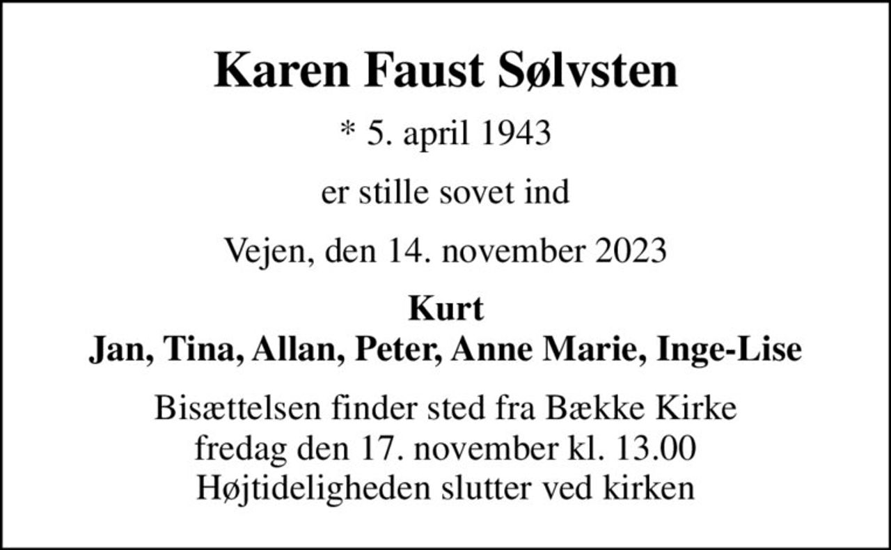 Karen Faust Sølvsten
* 5. april 1943
er stille sovet ind
Vejen, den 14. november 2023
Kurt Jan, Tina, Allan, Peter, Anne Marie, Inge-Lise
Bisættelsen finder sted fra Bække Kirke  fredag den 17. november kl. 13.00  Højtideligheden slutter ved kirken