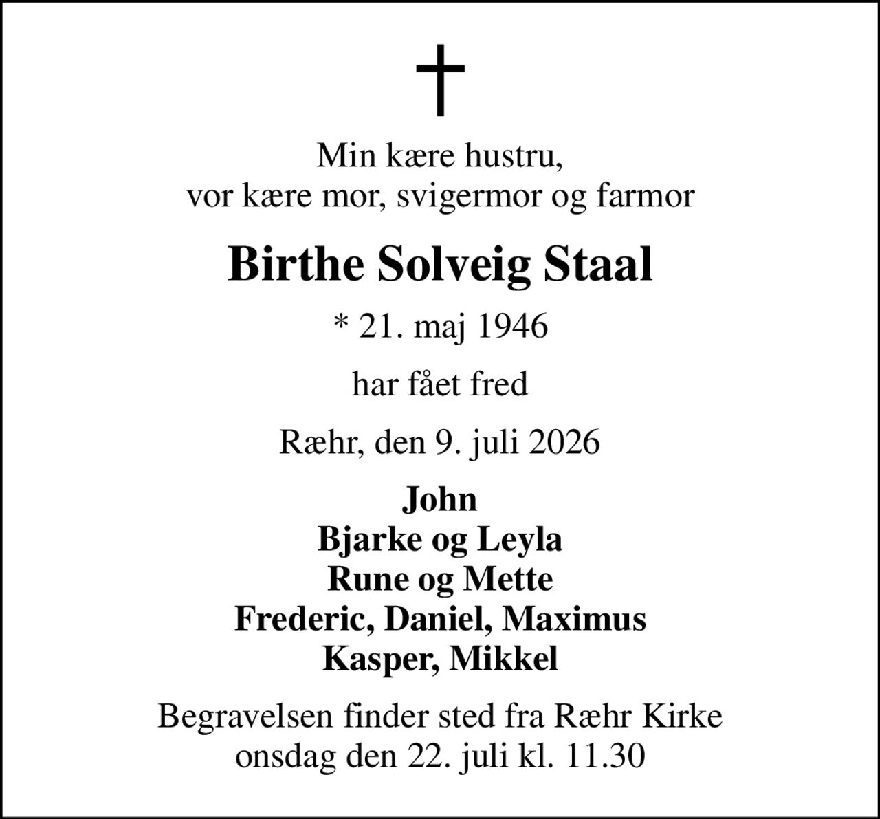 Min kære hustru, vor kære mor, svigermor og farmor
Birthe Solveig Staal
* 21. maj 1946
har fået fred
Ræhr, den 9. juli 2026
John Bjarke og Leyla Rune og Mette Frederic, Daniel, Maximus Kasper, Mikkel
Begravelsen finder sted fra Ræhr Kirke  onsdag den 22. juli kl. 11.30