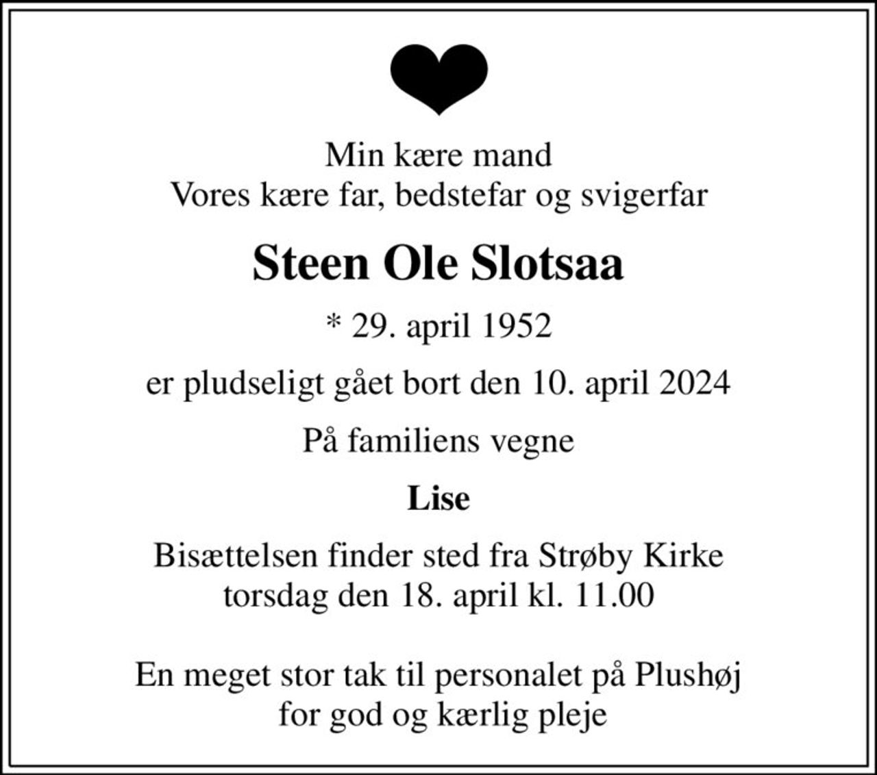 Min kære mand Vores kære far, bedstefar og svigerfar
Steen Ole Slotsaa
* 29. april 1952
er pludseligt gået bort den 10. april 2024
På familiens vegne
Lise
Bisættelsen finder sted fra Strøby Kirke  torsdag den 18. april kl. 11.00   En meget stor tak til personalet på Plushøj  for god og kærlig pleje