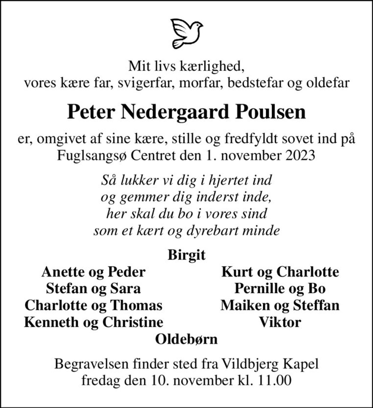 Mit livs kærlighed, vores kære far, svigerfar, morfar, bedstefar og oldefar
Peter Nedergaard Poulsen
er, omgivet af sine kære, stille og fredfyldt sovet ind på Fuglsangsø Centret den 1. november 2023
Så lukker vi dig i hjertet ind og gemmer dig inderst inde, her skal du bo i vores sind som et kært og dyrebart minde
Birgit
Anette og Peder
Kurt og Charlotte
Stefan og Sara
Pernille og Bo
Charlotte og Thomas
Maiken og Steffan
Kenneth og Christine
Viktor
Begravelsen finder sted fra Vildbjerg Kapel  fredag den 10. november kl. 11.00