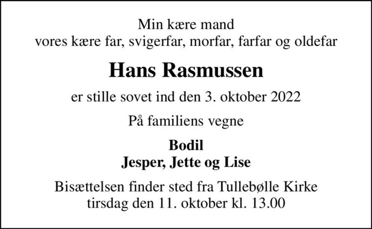 Min kære mand vores kære far, svigerfar, morfar, farfar og oldefar
Hans Rasmussen
er stille sovet ind den 3. oktober 2022
På familiens vegne
Bodil Jesper, Jette og Lise
Bisættelsen finder sted fra Tullebølle Kirke  tirsdag den 11. oktober kl. 13.00