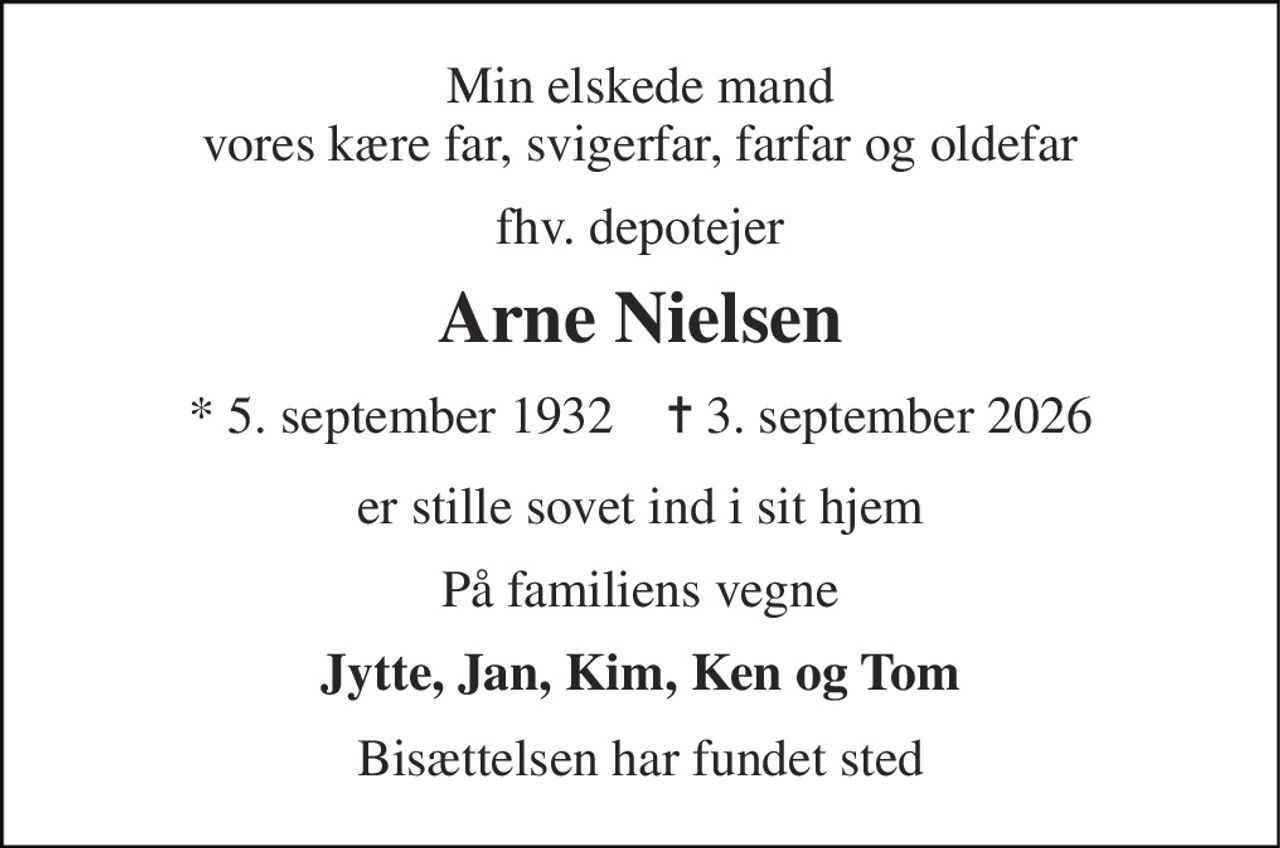 Min elskede mand vores kære far, svigerfar, farfar og oldefar 
fhv. depotejer 
Arne Nielsen 
* 5. september 1932    ✝ 3. september 2026 
er stille sovet ind i sit hjem 
På familiens vegne 
Jytte, Jan, Kim, Ken og Tom 
Bisættelsen har fundet sted