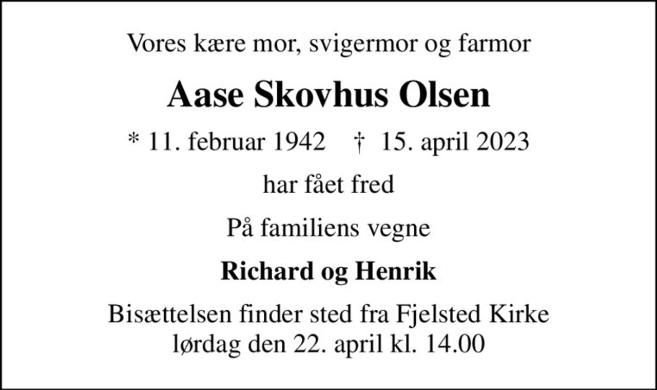 Vores kære mor, svigermor og farmor
Aase Skovhus Olsen
* 11. februar 1942    ✝ 15. april 2023
har fået fred
På familiens vegne
Richard og Henrik
Bisættelsen finder sted fra Fjelsted Kirke  lørdag den 22. april kl. 14.00