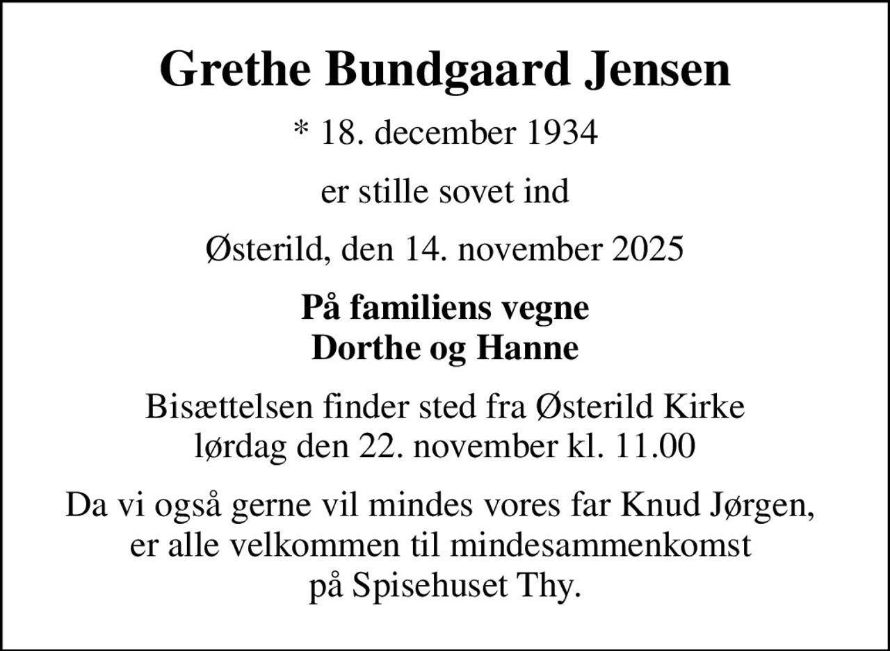 Grethe Bundgaard Jensen
* 18. december 1934
er stille sovet ind
Østerild, den 14. november 2025
På familiens vegne Dorthe og Hanne
Bisættelsen finder sted fra Østerild Kirke  lørdag den 22. november kl. 11.00 
Da vi også gerne vil mindes vores far Knud Jørgen,  er alle velkommen til mindesammenkomst  på Spisehuset Thy.