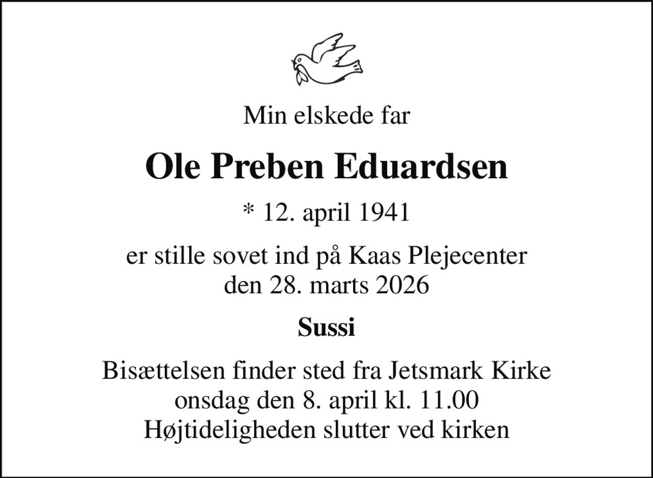 Min elskede far
Ole Preben Eduardsen
* 12. april 1941
er stille sovet ind på Kaas Plejecenter den 28. marts 2026
Sussi
Bisættelsen finder sted fra Jetsmark Kirke  onsdag den 8. april kl. 11.00  Højtideligheden slutter ved kirken