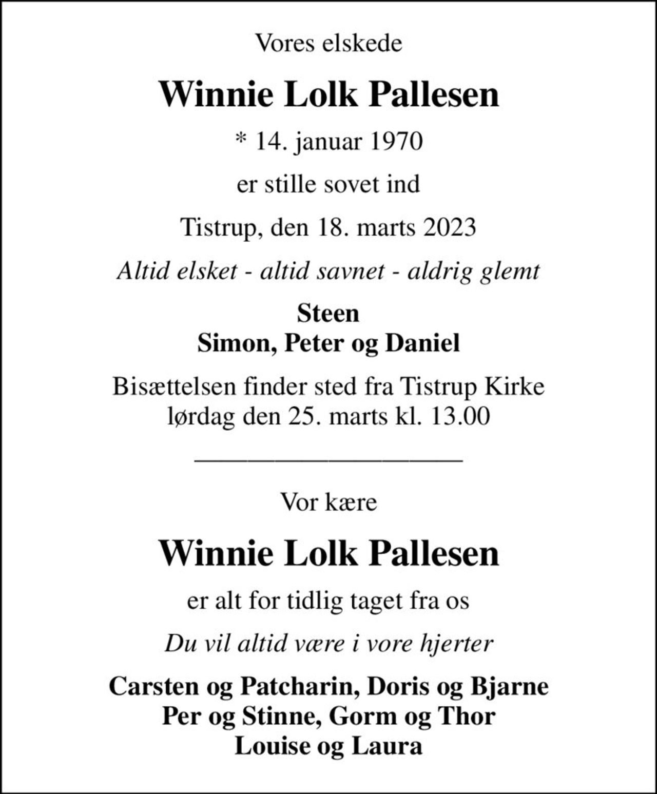 Vores elskede
Winnie Lolk Pallesen
* 14. januar 1970
er stille sovet ind
Tistrup, den 18. marts 2023
Altid elsket - altid savnet - aldrig glemt
Steen Simon, Peter og Daniel
Bisættelsen finder sted fra Tistrup Kirke  lørdag den 25. marts kl. 13.00 
Vor kære
Winnie Lolk Pallesen
er alt for tidlig taget fra os
Du vil altid være i vore hjerter
Carsten og Patcharin, Doris og Bjarne Per og Stinne, Gorm og Thor Louise og Laura