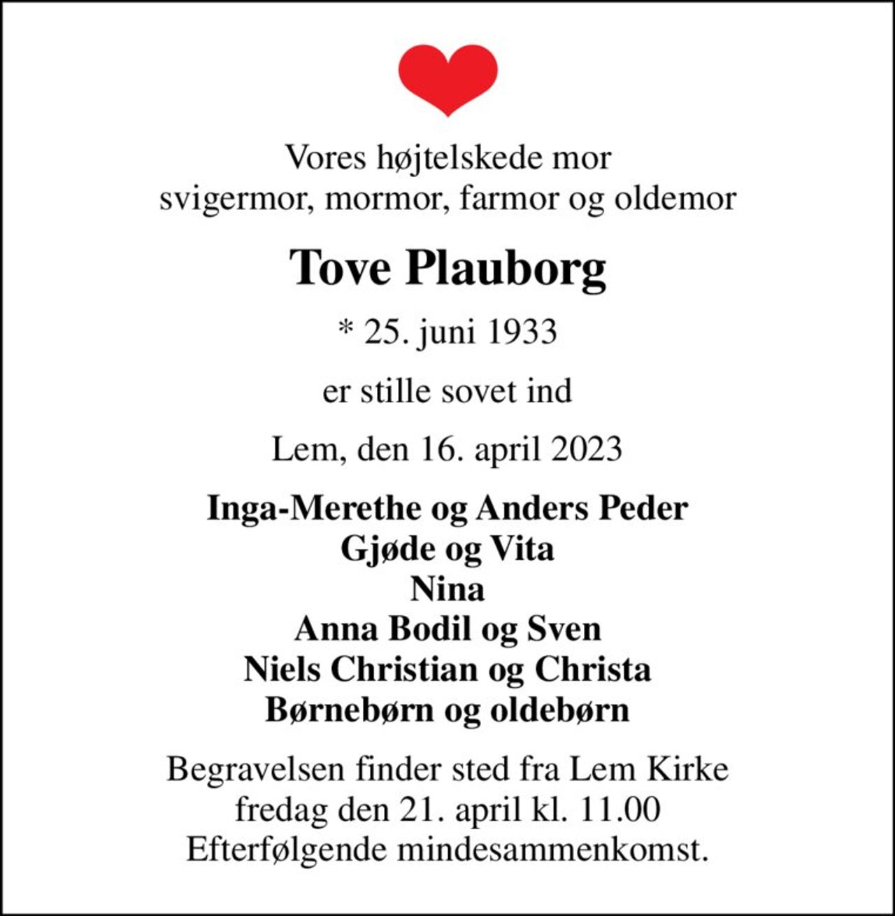 Vores højtelskede mor svigermor, mormor, farmor og oldemor
Tove Plauborg
* 25. juni 1933
er stille sovet ind
Lem, den 16. april 2023
Inga-Merethe og Anders Peder Gjøde og Vita Nina Anna Bodil og Sven Niels Christian og Christa Børnebørn og oldebørn
Begravelsen finder sted fra Lem Kirke  fredag den 21. april kl. 11.00  Efterfølgende mindesammenkomst.
