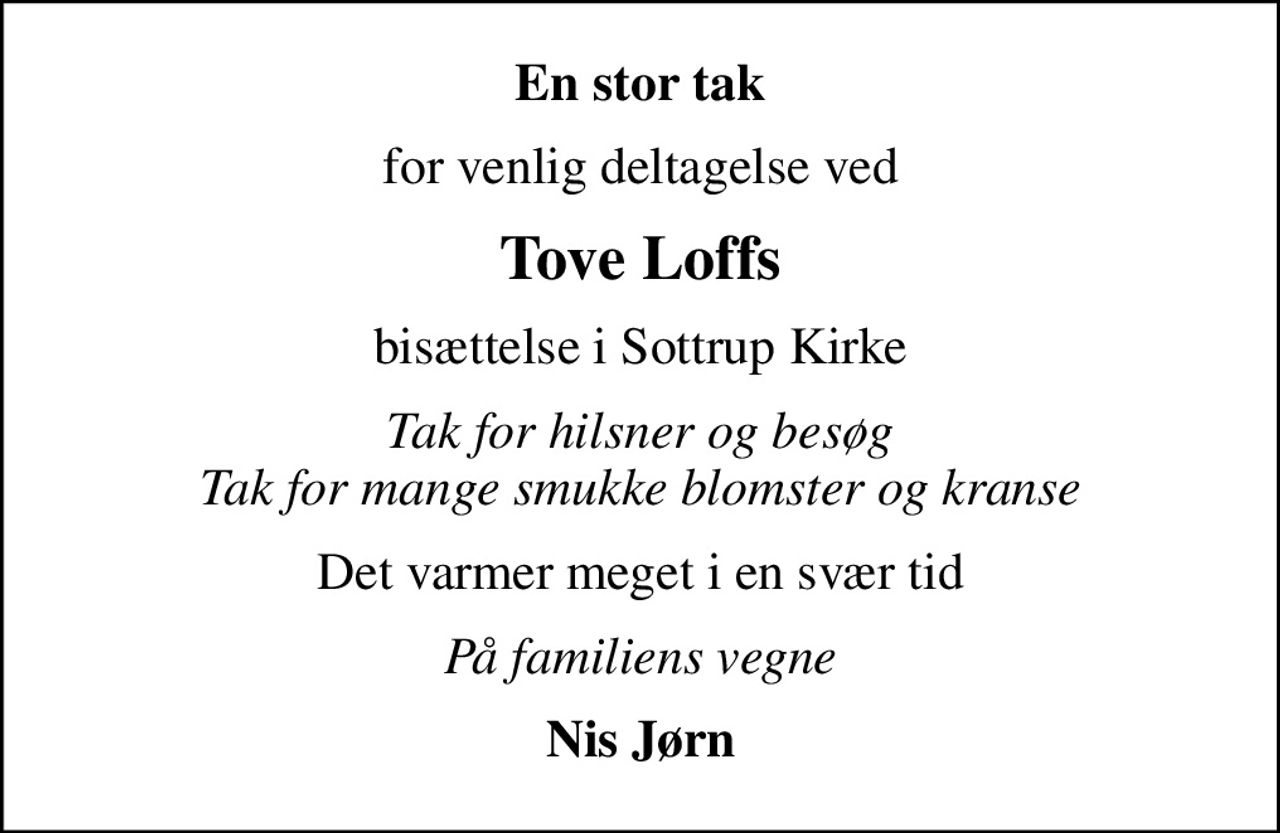 En stor tak
for venlig deltagelse ved
Tove Loffs
bisættelse i Sottrup Kirke
Tak for hilsner og besøg Tak for mange smukke blomster og kranse
Det varmer meget i en svær tid
På familiens vegne
Nis Jørn