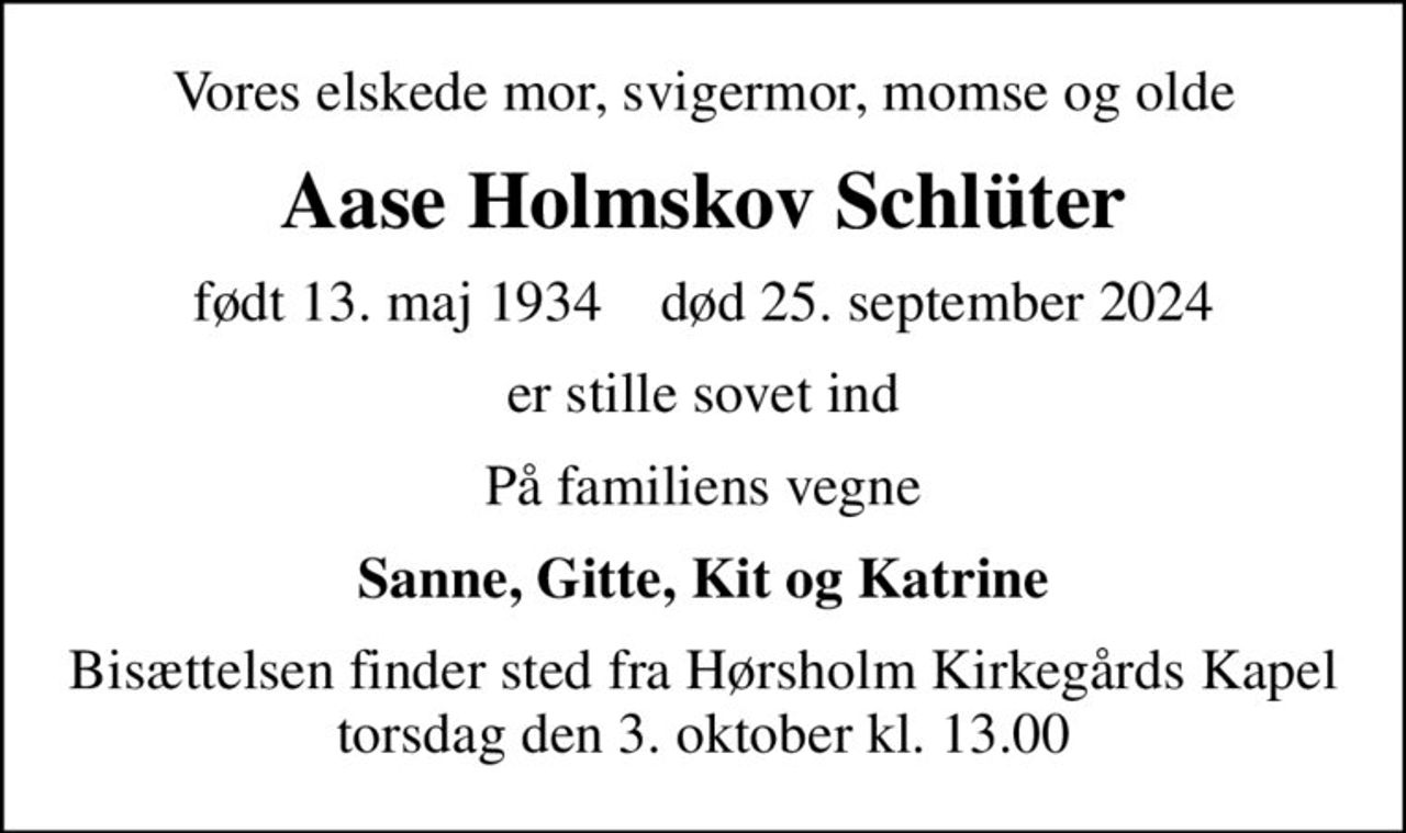 Vores elskede mor, svigermor, momse og olde
Aase Holmskov Schlüter
født 13. maj 1934    død 25. september 2024
er stille sovet ind
På familiens vegne
Sanne, Gitte, Kit og Katrine
Bisættelsen finder sted fra Hørsholm Kirkegårds Kapel  torsdag den 3. oktober kl. 13.00