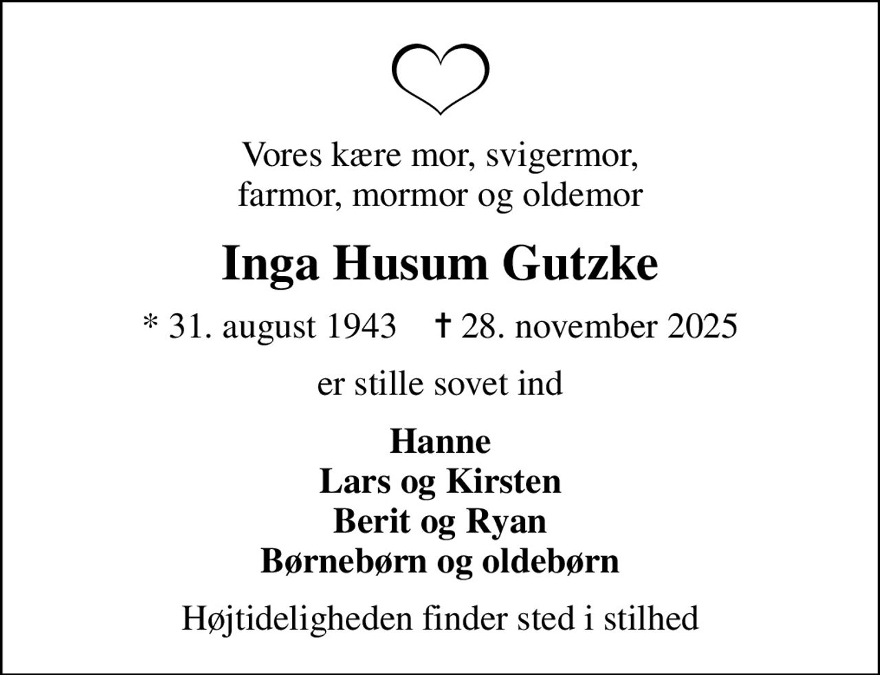 Vores kære mor, svigermor, farmor, mormor og oldemor
Inga Husum Gutzke
* 31. august 1943    ✝ 28. november 2025
er stille sovet ind
Hanne Lars og Kirsten Berit og Ryan Børnebørn og oldebørn
Højtideligheden finder sted i stilhed
